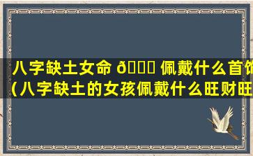 八字缺土女命 🐒 佩戴什么首饰（八字缺土的女孩佩戴什么旺财旺运 🐧 ）